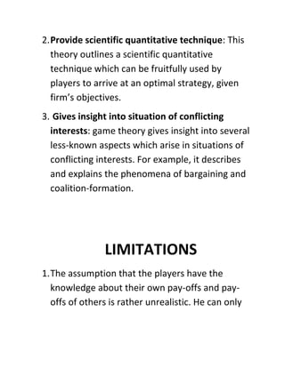 2. Provide scientific quantitative technique: This
   theory outlines a scientific quantitative
   technique which can be fruitfully used by
   players to arrive at an optimal strategy, given
   firm’s objectives.
3. Gives insight into situation of conflicting
  interests: game theory gives insight into several
  less-known aspects which arise in situations of
  conflicting interests. For example, it describes
  and explains the phenomena of bargaining and
  coalition-formation.




                LIMITATIONS
1. The assumption that the players have the
   knowledge about their own pay-offs and pay-
   offs of others is rather unrealistic. He can only
 