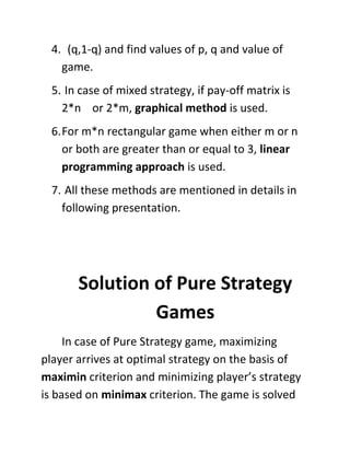 4. (q,1-q) and find values of p, q and value of
   game.
 5. In case of mixed strategy, if pay-off matrix is
   2*n or 2*m, graphical method is used.
 6. For m*n rectangular game when either m or n
    or both are greater than or equal to 3, linear
    programming approach is used.
 7. All these methods are mentioned in details in
   following presentation.




       Solution of Pure Strategy
                Games
     In case of Pure Strategy game, maximizing
player arrives at optimal strategy on the basis of
maximin criterion and minimizing player’s strategy
is based on minimax criterion. The game is solved
 