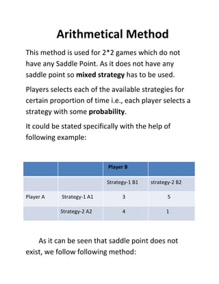Arithmetical Method
This method is used for 2*2 games which do not
have any Saddle Point. As it does not have any
saddle point so mixed strategy has to be used.
Players selects each of the available strategies for
certain proportion of time i.e., each player selects a
strategy with some probability.
It could be stated specifically with the help of
following example:


                           Player B

                           Strategy-1 B1   strategy-2 B2

Player A   Strategy-1 A1         3                5

           Strategy-2 A2         4               1




    As it can be seen that saddle point does not
exist, we follow following method:
 