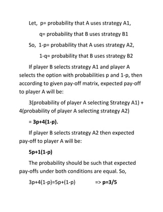 Let, p= probability that A uses strategy A1,
        q= probability that B uses strategy B1
    So, 1-p= probability that A uses strategy A2,
        1-q= probability that B uses strategy B2
    If player B selects strategy A1 and player A
selects the option with probabilities p and 1-p, then
according to given pay-off matrix, expected pay-off
to player A will be:
    3(probability of player A selecting Strategy A1) +
4(probability of player A selecting strategy A2)
    = 3p+4(1-p).
    If player B selects strategy A2 then expected
pay-off to player A will be:
    5p+1(1-p)
    The probability should be such that expected
pay-offs under both conditions are equal. So,
    3p+4(1-p)=5p+(1-p)           => p=3/5
 