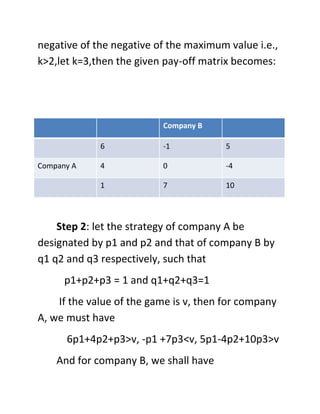 negative of the negative of the maximum value i.e.,
k>2,let k=3,then the given pay-off matrix becomes:




                          Company B

             6            -1            5

Company A    4            0             -4

             1            7             10




    Step 2: let the strategy of company A be
designated by p1 and p2 and that of company B by
q1 q2 and q3 respectively, such that
      p1+p2+p3 = 1 and q1+q2+q3=1
    If the value of the game is v, then for company
A, we must have
      6p1+4p2+p3>v, -p1 +7p3<v, 5p1-4p2+10p3>v
    And for company B, we shall have
 