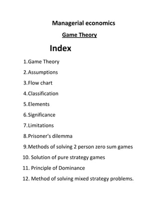 Managerial economics
                    Game Theory

              Index
1. Game Theory
2. Assumptions
3. Flow chart
4. Classification
5. Elements
6. Significance
7. Limitations
8. Prisoner's dilemma
9. Methods of solving 2 person zero sum games
10. Solution of pure strategy games
11. Principle of Dominance
12. Method of solving mixed strategy problems.
 