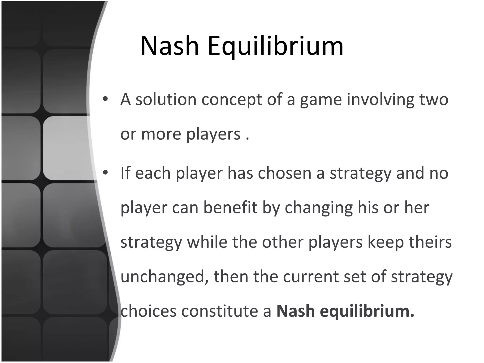 Nash Equilibrium A   solution concept  of a game involving two or more players  . If each player has chosen a strategy and no player can benefit by changing his or her strategy while the other players keep theirs unchanged, then the current set of strategy choices constitute a  Nash equilibrium .  