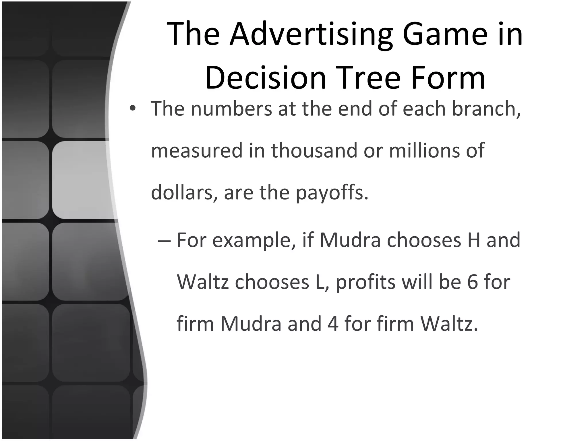 The numbers at the end of each branch, measured in thousand or millions of dollars, are the payoffs. For example, if Mudra chooses H and Waltz chooses L, profits will be 6 for firm Mudra and 4 for firm Waltz. The Advertising Game in Decision Tree Form 