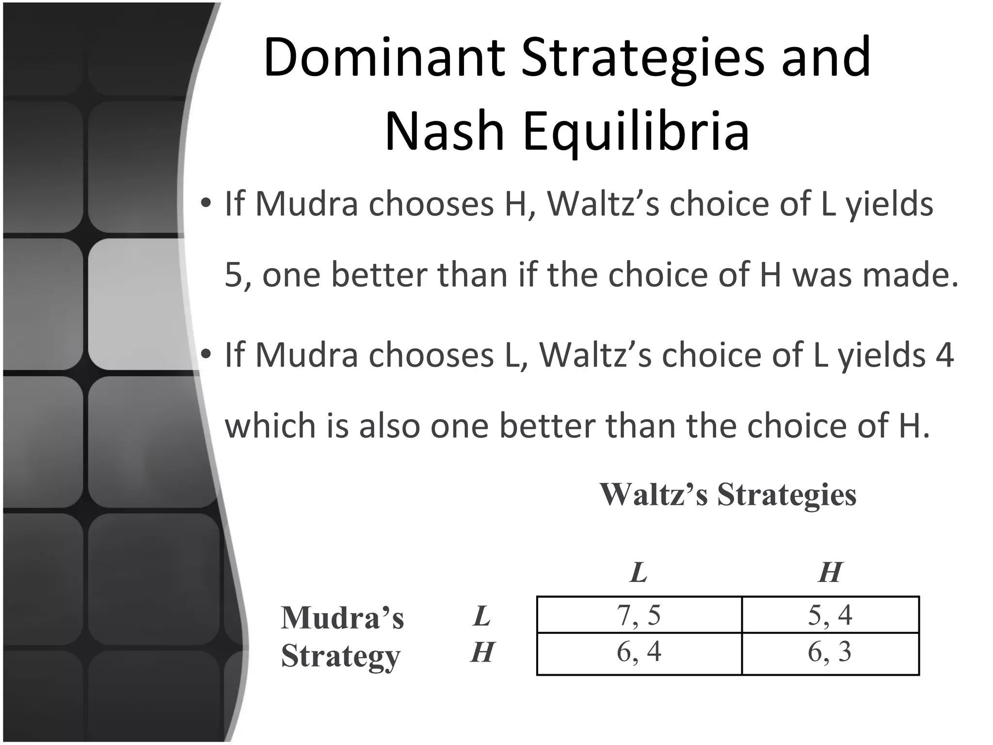 If Mudra chooses H, Waltz’s choice of L yields 5, one better than if the choice of H was made. If Mudra chooses L, Waltz’s choice of L yields 4 which is also one better than the choice of H. Dominant Strategies and Nash Equilibria 