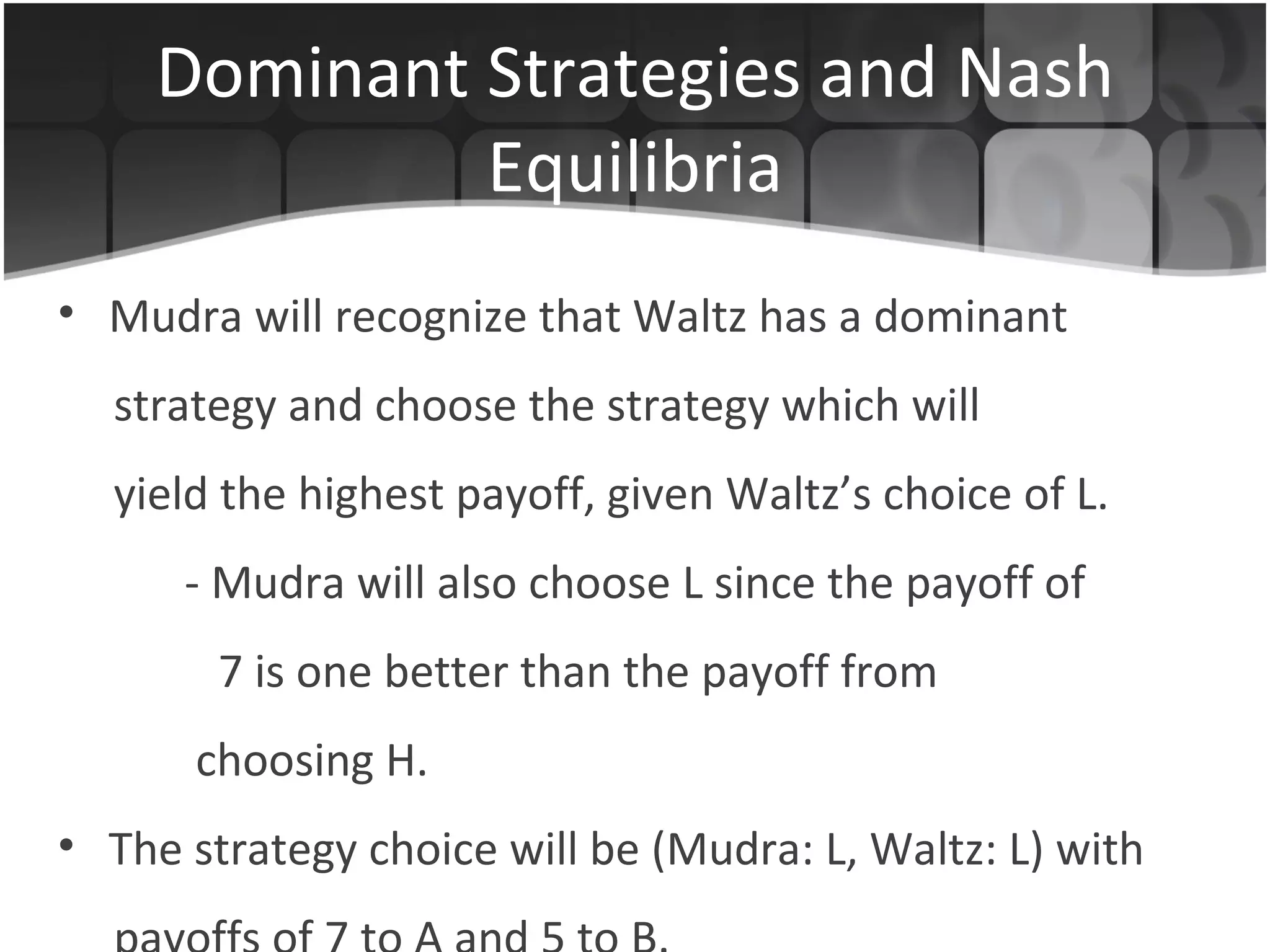 Dominant Strategies and Nash Equilibria Mudra will recognize that Waltz has a dominant  strategy and choose the strategy which will yield the highest payoff, given Waltz’s choice of L. - Mudra will also choose L since the payoff of    7 is one better than the payoff from   choosing H. The strategy choice will be (Mudra: L, Waltz: L) with payoffs of 7 to A and 5 to B. 