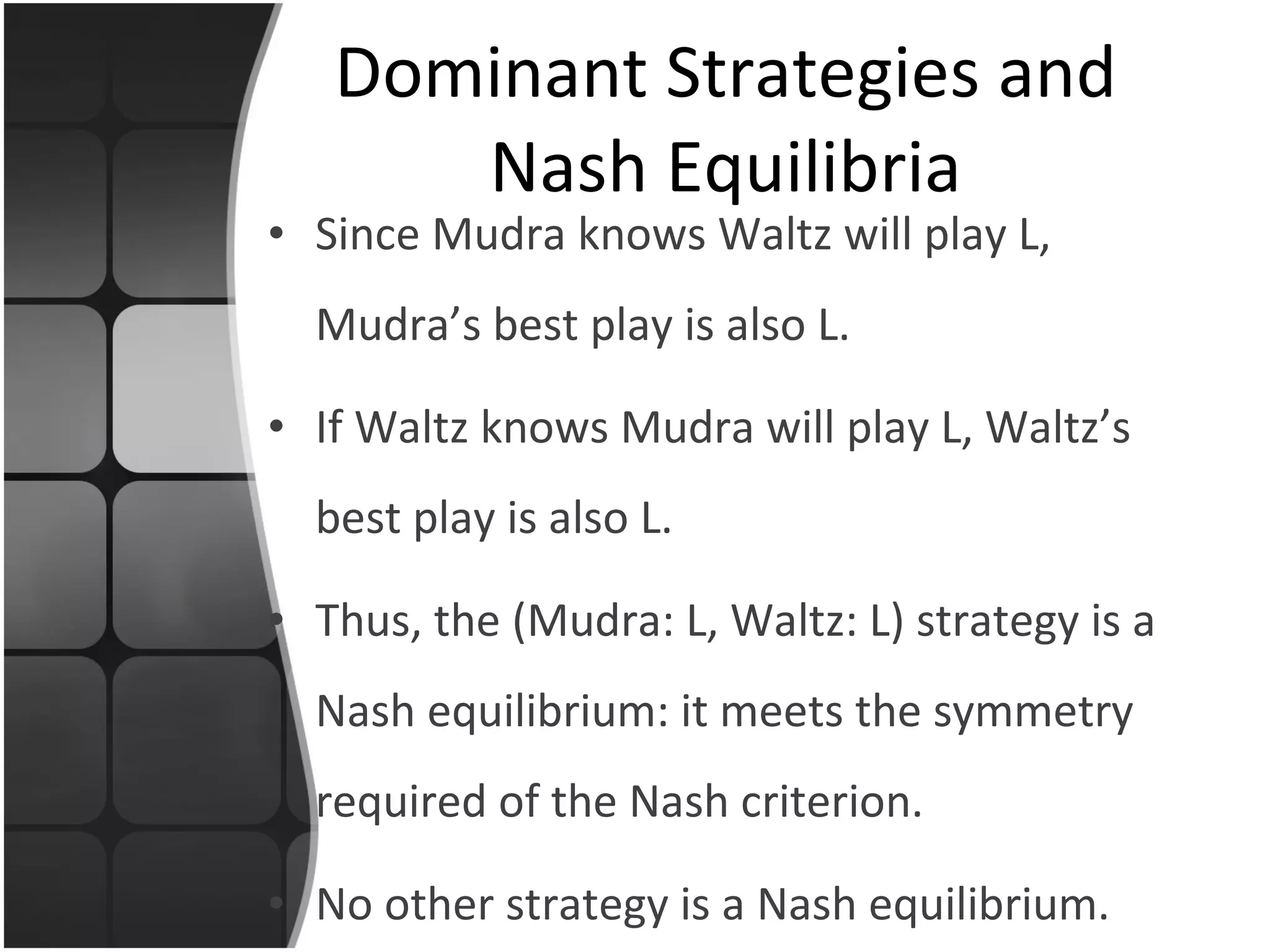 Since Mudra knows Waltz will play L, Mudra’s best play is also L. If Waltz knows Mudra will play L, Waltz’s best play is also L. Thus, the (Mudra: L, Waltz: L) strategy is a Nash equilibrium: it meets the symmetry required of the Nash criterion. No other strategy is a Nash equilibrium. Dominant Strategies and Nash Equilibria 