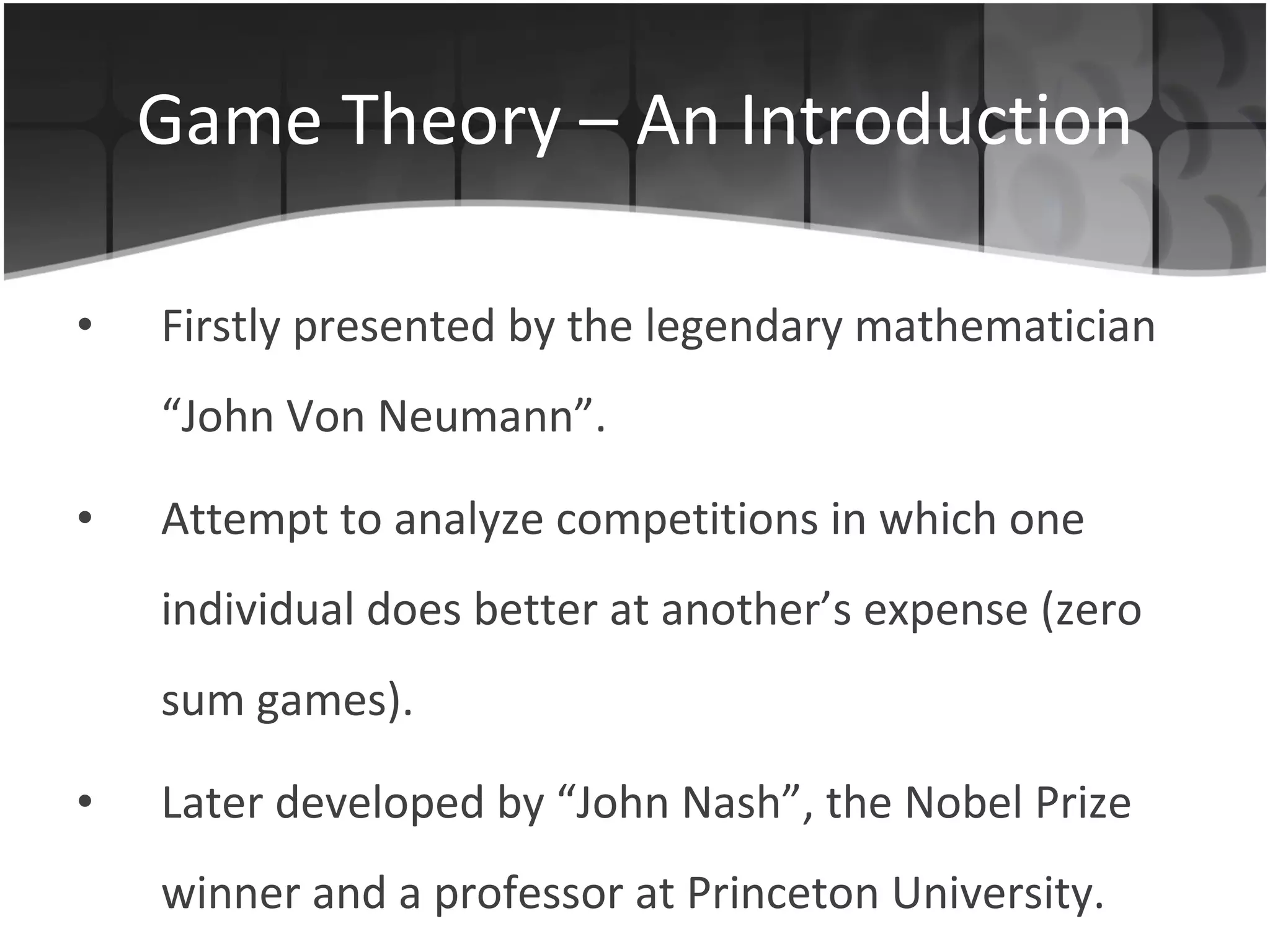 Game Theory – An Introduction Firstly presented by the legendary mathematician “John Von Neumann”. Attempt  to analyze competitions in which one individual does better at another ’ s expense ( zero sum games). Later developed by “John Nash”, the Nobel Prize winner and a professor at Princeton University. 