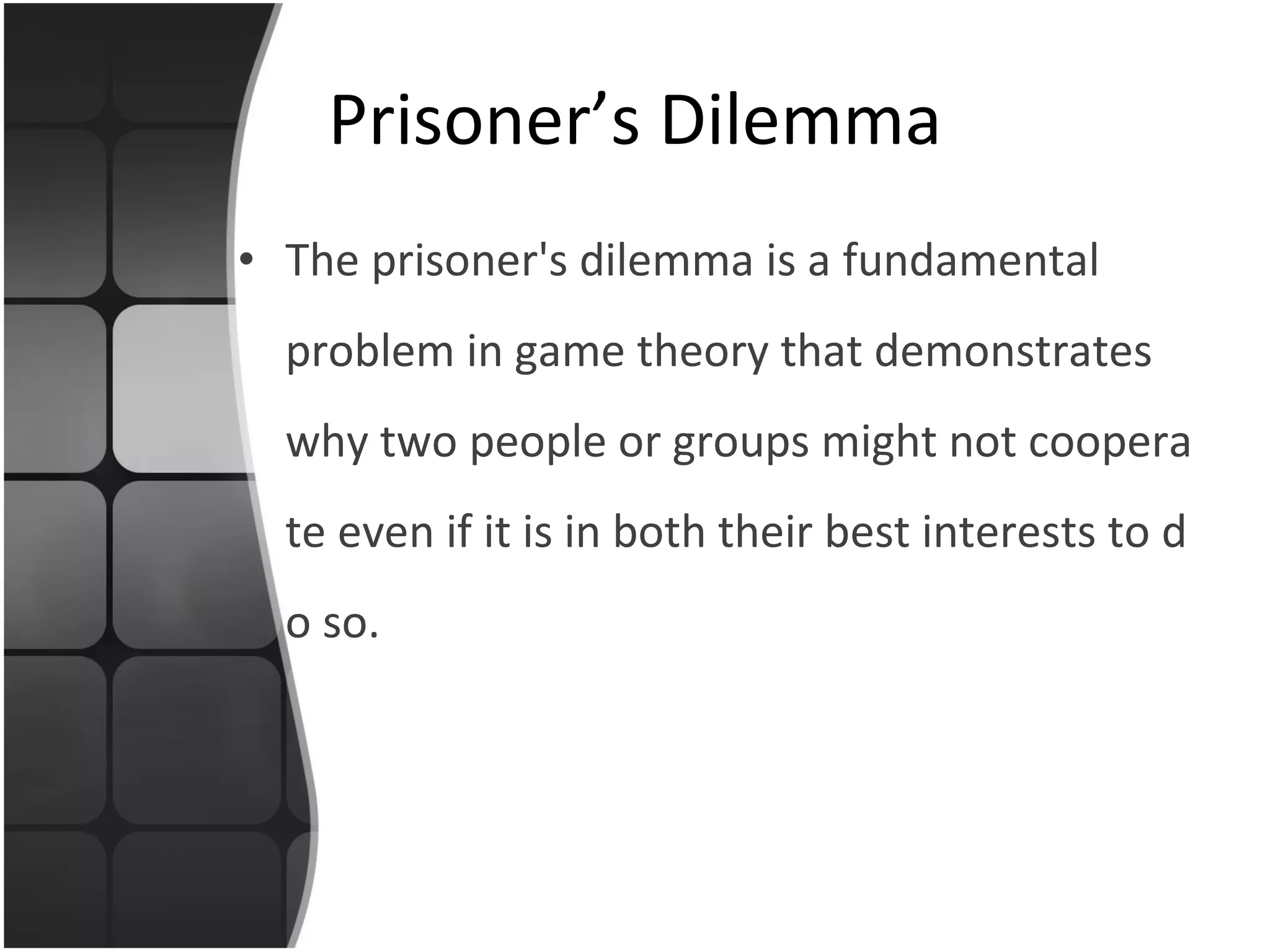 Prisoner’s Dilemma The  prisoner's dilemma  is a fundamental problem in  game theory  that demonstrates why two people  or groups  might not cooperate even if it is in both their best interests to do so.  