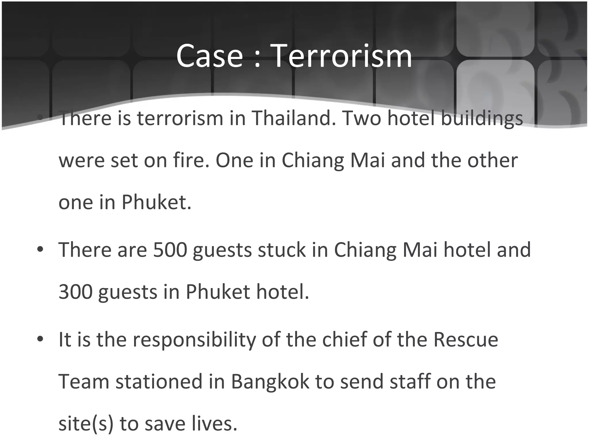 Case : Terrorism There is terrorism in Thailand. Two hotel buildings were set on fire. One in Chiang Mai and the other one in Phuket. There are 500 guests stuck in Chiang Mai hotel and 300 guests in Phuket hotel.  It is the responsibility of the chief of the Rescue Team stationed in Bangkok to send staff on the site(s) to save lives. 