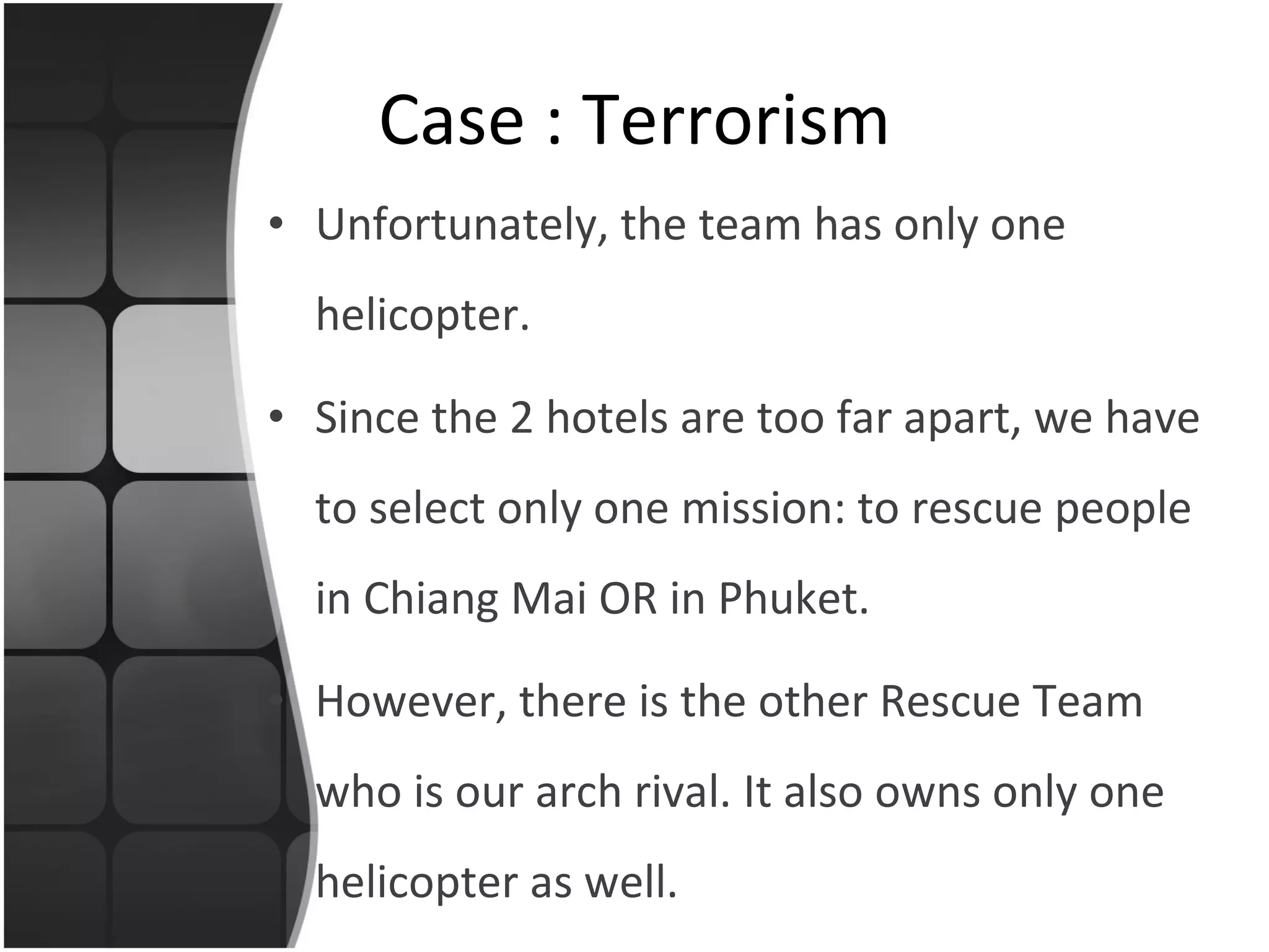 Unfortunately, the team has only one helicopter.  Since the 2 hotels are too far apart, we have to select only one mission: to rescue people in Chiang Mai OR in Phuket. However, there is the other Rescue Team who is our arch rival. It also owns only one helicopter as well. Case : Terrorism 