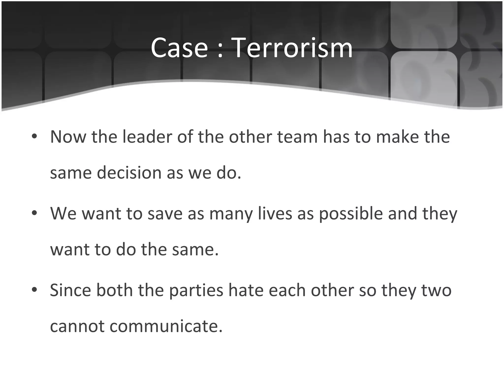 Case : Terrorism Now the leader of the other team has to make the same decision as we do. We want to save as many lives as possible and they want to do the same. Since both the parties hate each other so they two cannot communicate. 