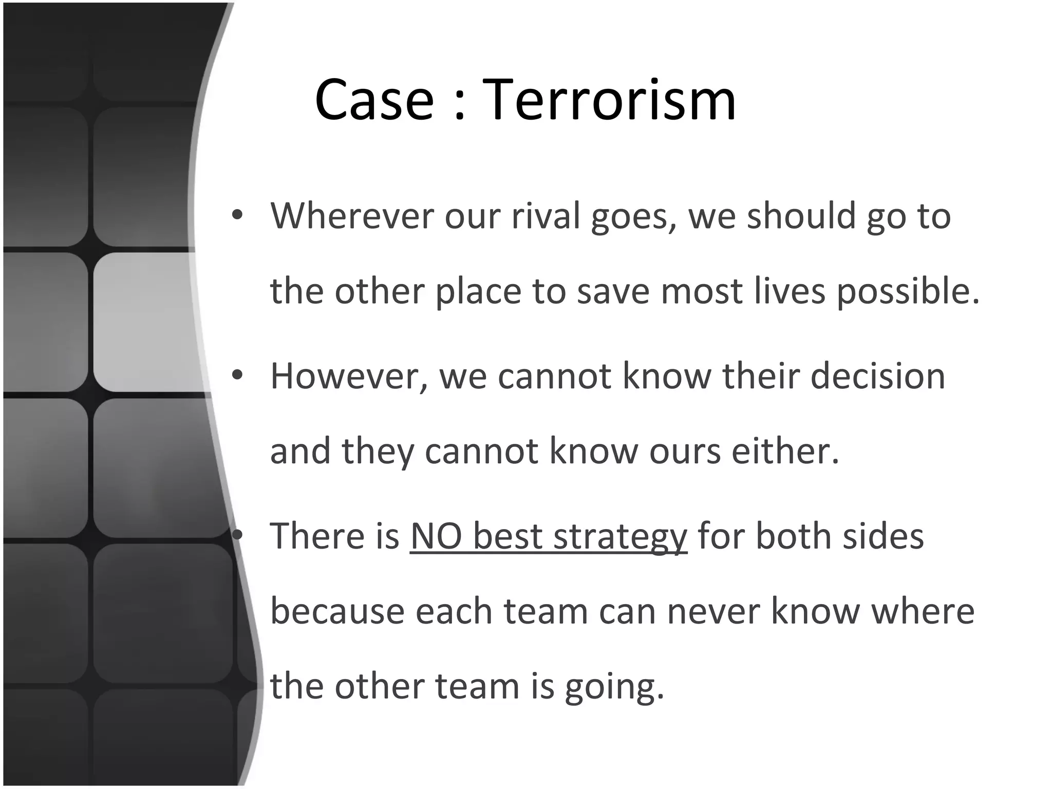 Wherever our rival goes, we should go to the other place to save most lives possible. However, we cannot know their decision and they cannot know ours either. There is  NO best strategy  for both sides because each team can never know where the other team is going. Case : Terrorism 
