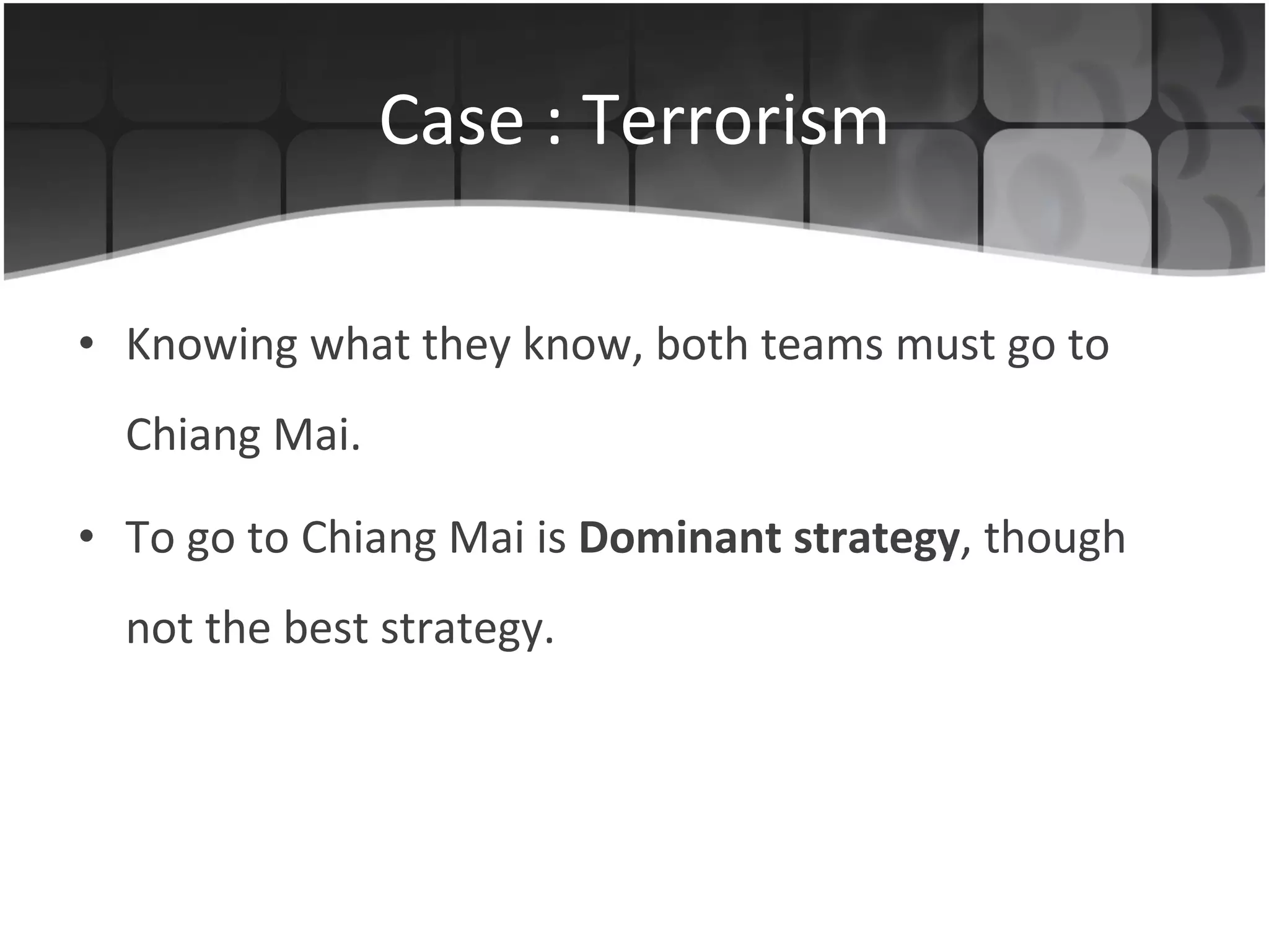 Case : Terrorism Knowing what they know, both teams must go to Chiang Mai. To go to Chiang Mai is  Dominant strategy , though not the best strategy. 