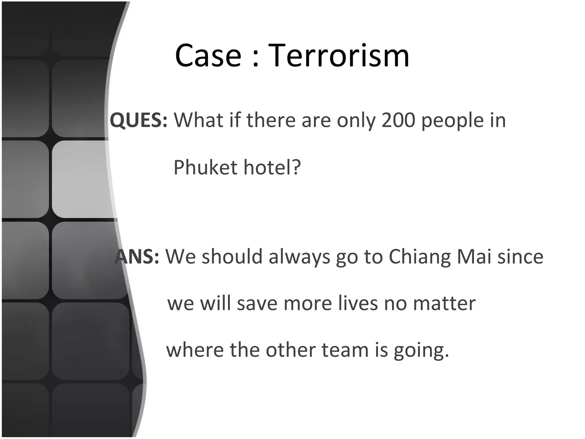 QUES:  What if there are only 200 people in   Phuket hotel? Case : Terrorism ANS:  We should always go to Chiang Mai since    we will save more lives no matter where the other team is going. 