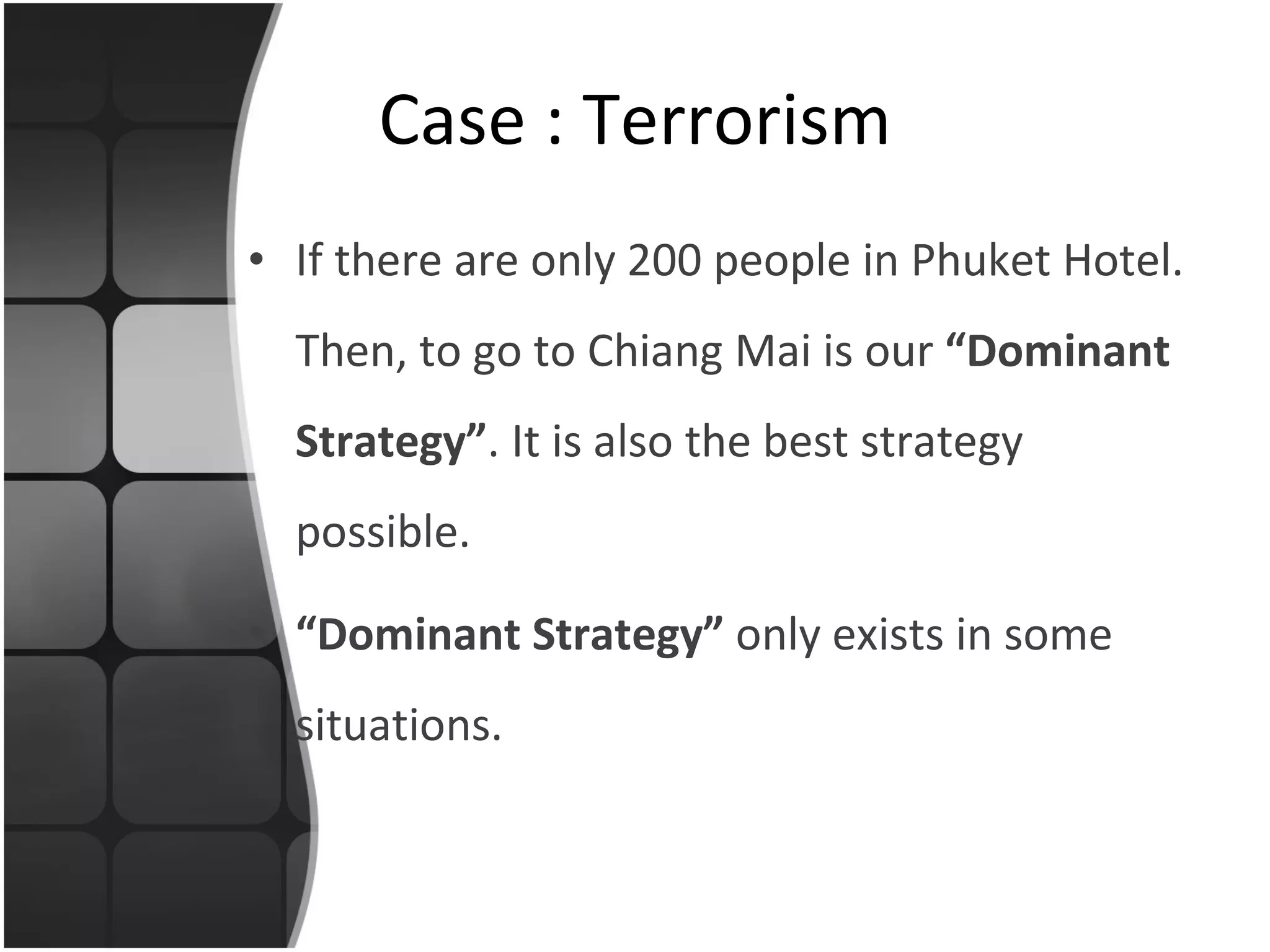 If there are only 200 people in Phuket Hotel. Then, to go to Chiang Mai is our  “Dominant Strategy” . It is also the best strategy possible. “ Dominant Strategy”  only exists in some situations. Case : Terrorism 