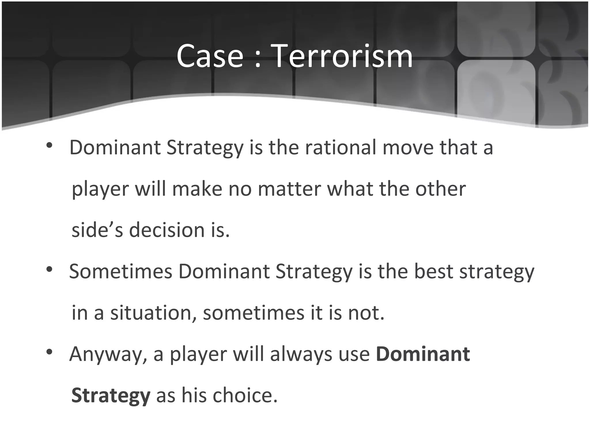 Case : Terrorism Dominant Strategy is the rational  move  that  a player will make  no matter what the other side’s decision   is .   Sometimes Dominant Strategy is the best strategy in a situation, sometimes it is not. Anyway, a player will always use   Dominant Strategy  as his choice. 