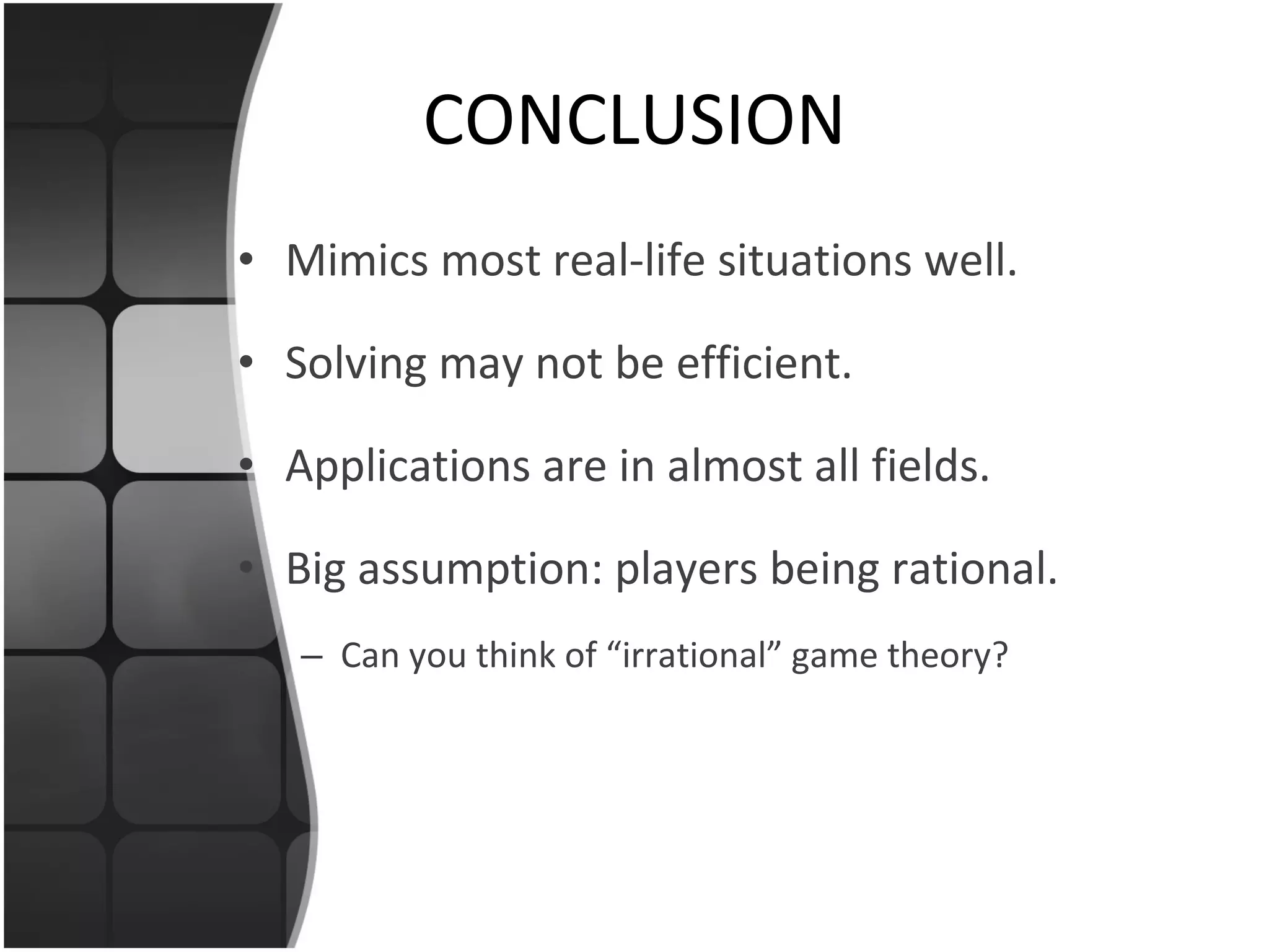 CONCLUSION Mimics most real-life situations well. Solving may not be efficient. Applications are in almost all fields. Big assumption: players being rational. Can you think of “irrational” game theory? 