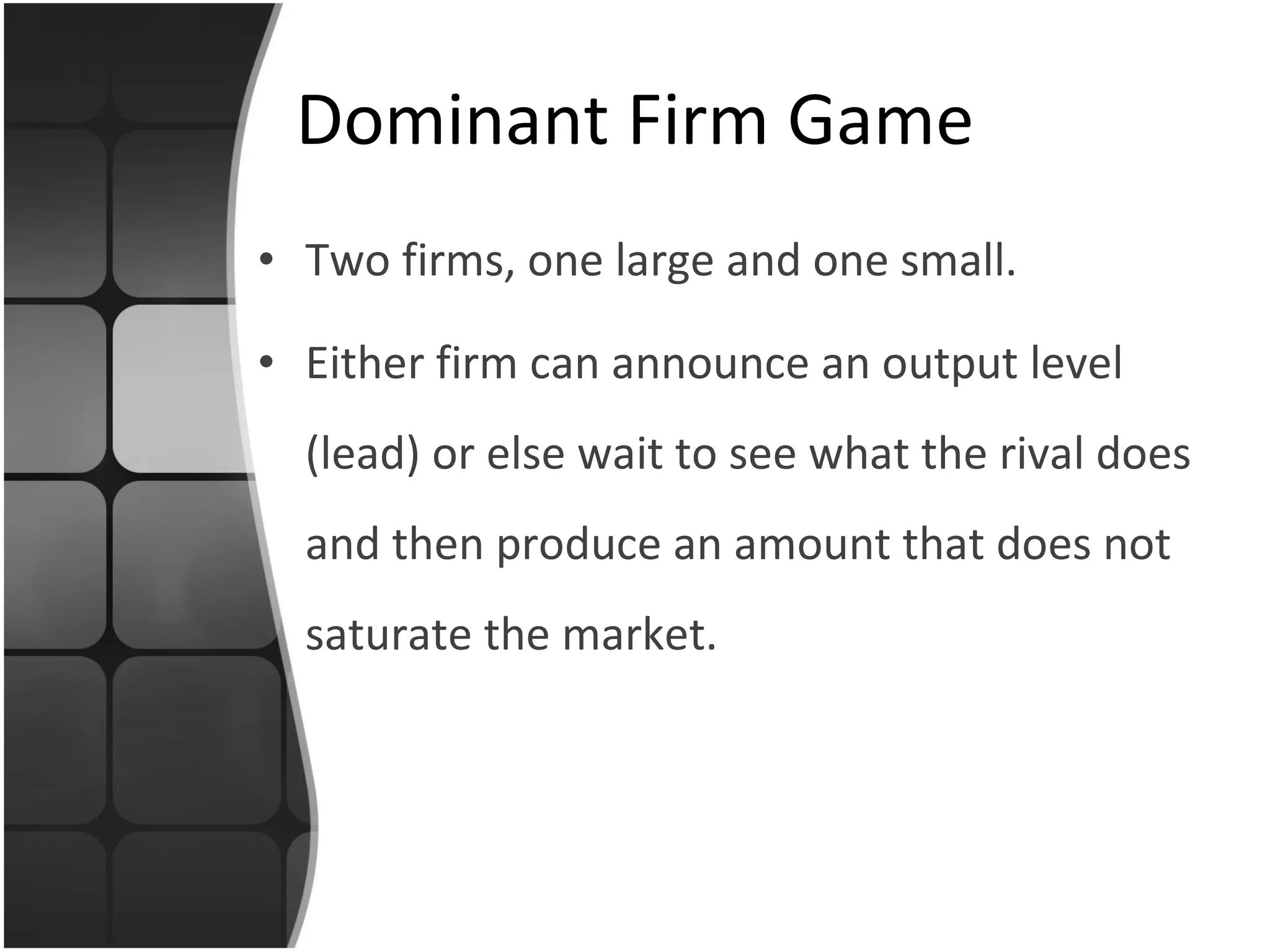 Dominant Firm Game Two firms, one large and one small. Either firm can announce an output level (lead) or else wait to see what the rival does and then produce an amount that does not saturate the market. 