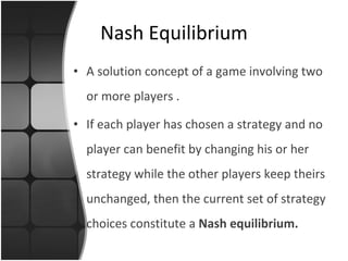 Nash Equilibrium A   solution concept  of a game involving two or more players  . If each player has chosen a strategy and no player can benefit by changing his or her strategy while the other players keep theirs unchanged, then the current set of strategy choices constitute a  Nash equilibrium .  