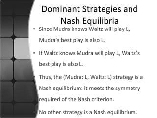 Since Mudra knows Waltz will play L, Mudra’s best play is also L. If Waltz knows Mudra will play L, Waltz’s best play is also L. Thus, the (Mudra: L, Waltz: L) strategy is a Nash equilibrium: it meets the symmetry required of the Nash criterion. No other strategy is a Nash equilibrium. Dominant Strategies and Nash Equilibria 