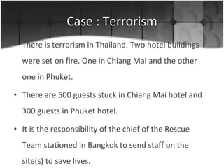 Case : Terrorism There is terrorism in Thailand. Two hotel buildings were set on fire. One in Chiang Mai and the other one in Phuket. There are 500 guests stuck in Chiang Mai hotel and 300 guests in Phuket hotel.  It is the responsibility of the chief of the Rescue Team stationed in Bangkok to send staff on the site(s) to save lives. 
