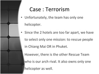 Unfortunately, the team has only one helicopter.  Since the 2 hotels are too far apart, we have to select only one mission: to rescue people in Chiang Mai OR in Phuket. However, there is the other Rescue Team who is our arch rival. It also owns only one helicopter as well. Case : Terrorism 