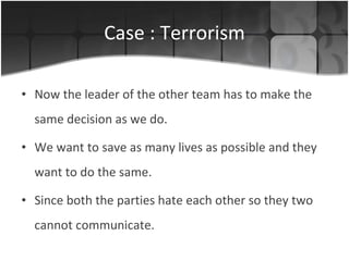 Case : Terrorism Now the leader of the other team has to make the same decision as we do. We want to save as many lives as possible and they want to do the same. Since both the parties hate each other so they two cannot communicate. 