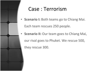 Scenario I:  Both teams go to Chiang Mai. Each team rescues 250 people. Scenario II:  Our team goes to Chiang Mai, our rival goes to Phuket. We rescue 500, they rescue 300. Case : Terrorism 