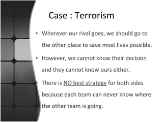 Wherever our rival goes, we should go to the other place to save most lives possible. However, we cannot know their decision and they cannot know ours either. There is  NO best strategy  for both sides because each team can never know where the other team is going. Case : Terrorism 