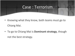 Case : Terrorism Knowing what they know, both teams must go to Chiang Mai. To go to Chiang Mai is  Dominant strategy , though not the best strategy. 
