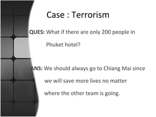 QUES:  What if there are only 200 people in   Phuket hotel? Case : Terrorism ANS:  We should always go to Chiang Mai since    we will save more lives no matter where the other team is going. 