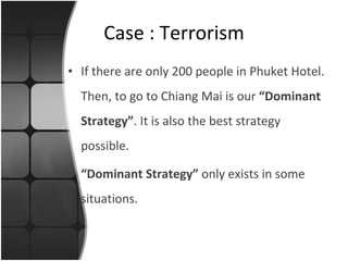 If there are only 200 people in Phuket Hotel. Then, to go to Chiang Mai is our  “Dominant Strategy” . It is also the best strategy possible. “ Dominant Strategy”  only exists in some situations. Case : Terrorism 