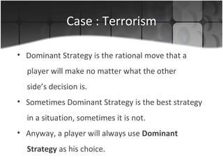 Case : Terrorism Dominant Strategy is the rational  move  that  a player will make  no matter what the other side’s decision   is .   Sometimes Dominant Strategy is the best strategy in a situation, sometimes it is not. Anyway, a player will always use   Dominant Strategy  as his choice. 