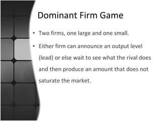 Dominant Firm Game Two firms, one large and one small. Either firm can announce an output level (lead) or else wait to see what the rival does and then produce an amount that does not saturate the market. 
