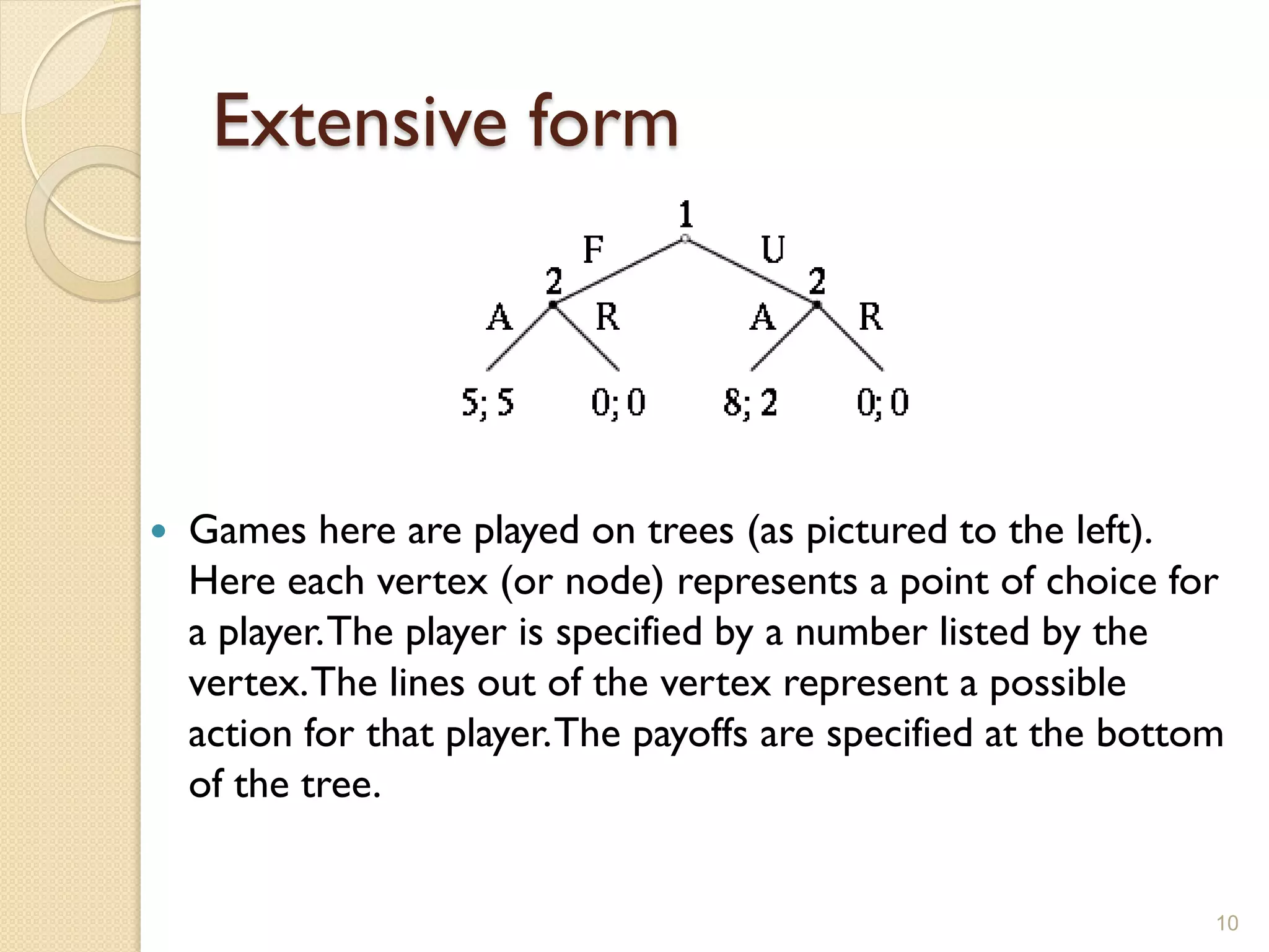 Extensive form




   Games here are played on trees (as pictured to the left).
    Here each vertex (or node) represents a point of choice for
    a player. The player is specified by a number listed by the
    vertex. The lines out of the vertex represent a possible
    action for that player. The payoffs are specified at the bottom
    of the tree.


                                                                  10
 