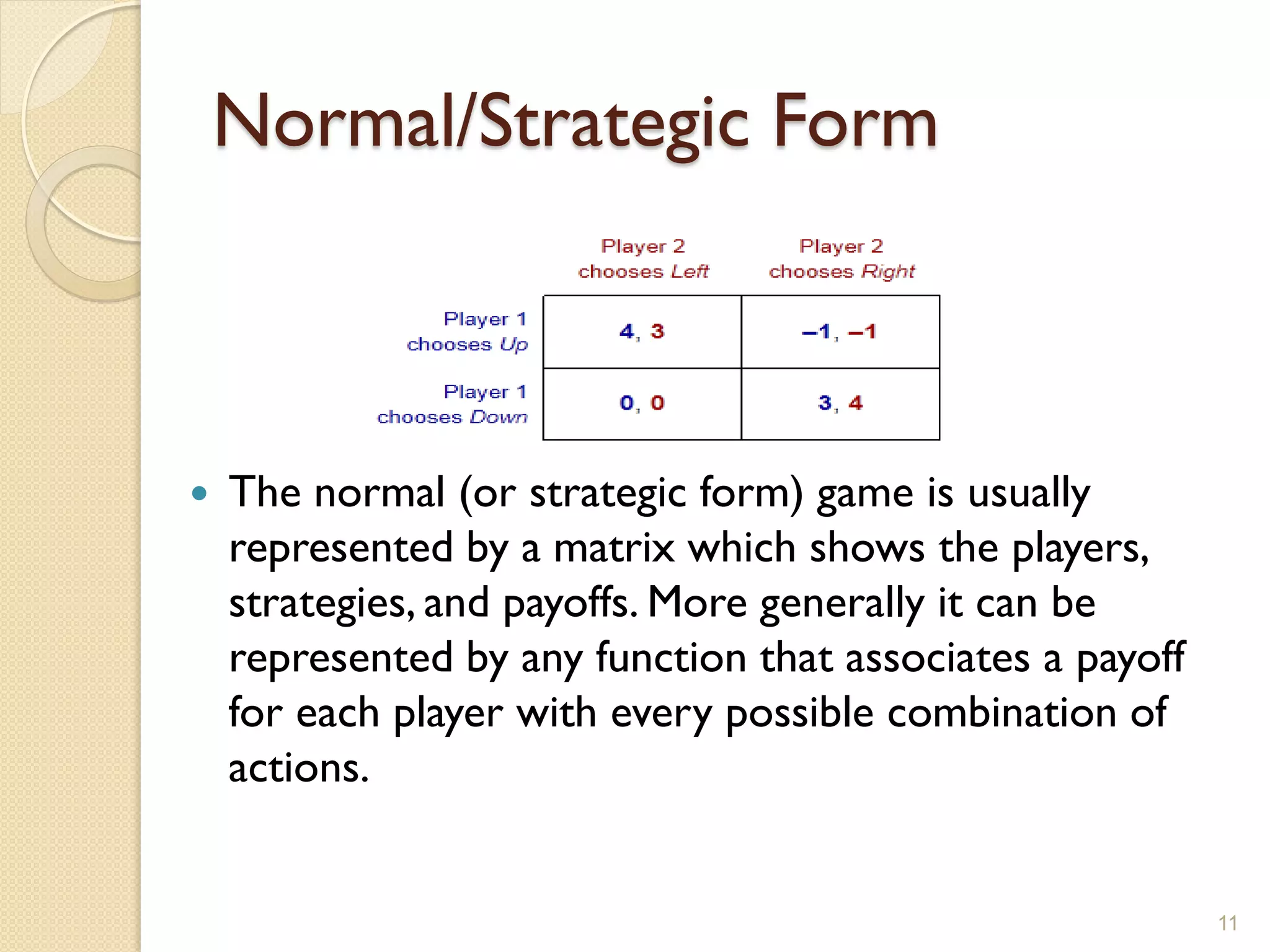 Normal/Strategic Form



   The normal (or strategic form) game is usually
    represented by a matrix which shows the players,
    strategies, and payoffs. More generally it can be
    represented by any function that associates a payoff
    for each player with every possible combination of
    actions.


                                                           11
 
