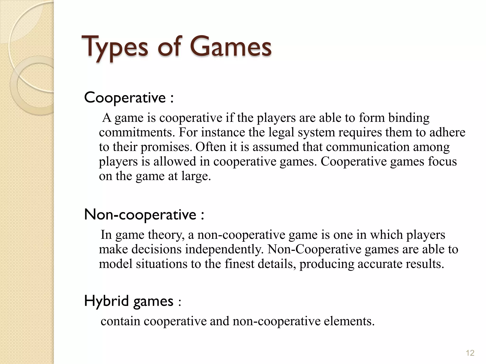 Types of Games
Cooperative :
   A game is cooperative if the players are able to form binding
  commitments. For instance the legal system requires them to adhere
  to their promises. Often it is assumed that communication among
  players is allowed in cooperative games. Cooperative games focus
  on the game at large.

Non-cooperative :
  In game theory, a non-cooperative game is one in which players
  make decisions independently. Non-Cooperative games are able to
  model situations to the finest details, producing accurate results.

Hybrid games :
  contain cooperative and non-cooperative elements.

                                                                        12
 