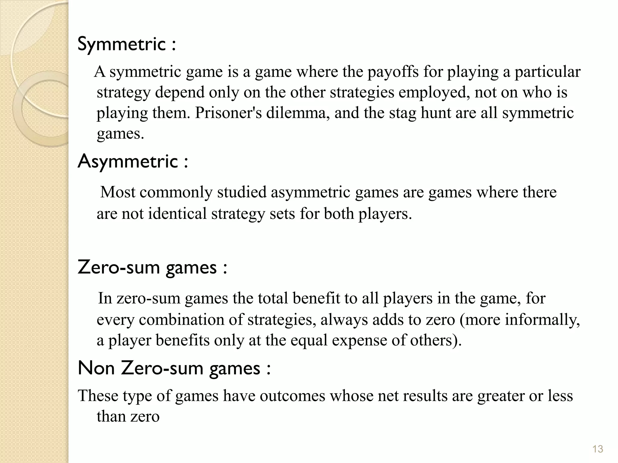 Symmetric :
  A symmetric game is a game where the payoffs for playing a particular
  strategy depend only on the other strategies employed, not on who is
  playing them. Prisoner's dilemma, and the stag hunt are all symmetric
  games.
Asymmetric :
  Most commonly studied asymmetric games are games where there
  are not identical strategy sets for both players.


Zero-sum games :
  In zero-sum games the total benefit to all players in the game, for
  every combination of strategies, always adds to zero (more informally,
  a player benefits only at the equal expense of others).
Non Zero-sum games :
These type of games have outcomes whose net results are greater or less
  than zero
                                                                           13
 