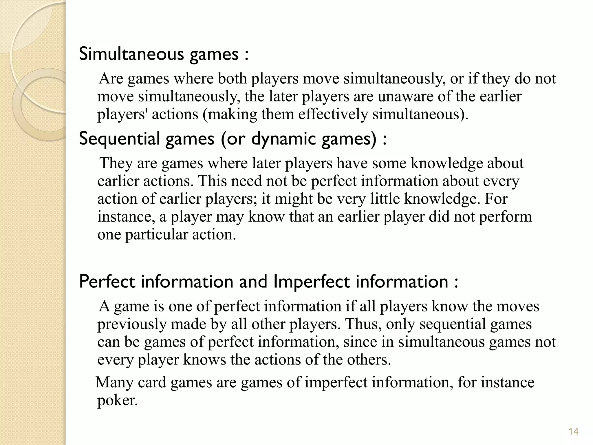 Simultaneous games :
  Are games where both players move simultaneously, or if they do not
  move simultaneously, the later players are unaware of the earlier
  players' actions (making them effectively simultaneous).
Sequential games (or dynamic games) :
  They are games where later players have some knowledge about
  earlier actions. This need not be perfect information about every
  action of earlier players; it might be very little knowledge. For
  instance, a player may know that an earlier player did not perform
  one particular action.

Perfect information and Imperfect information :
  A game is one of perfect information if all players know the moves
  previously made by all other players. Thus, only sequential games
  can be games of perfect information, since in simultaneous games not
  every player knows the actions of the others.
  Many card games are games of imperfect information, for instance
  poker.
                                                                         14
 
