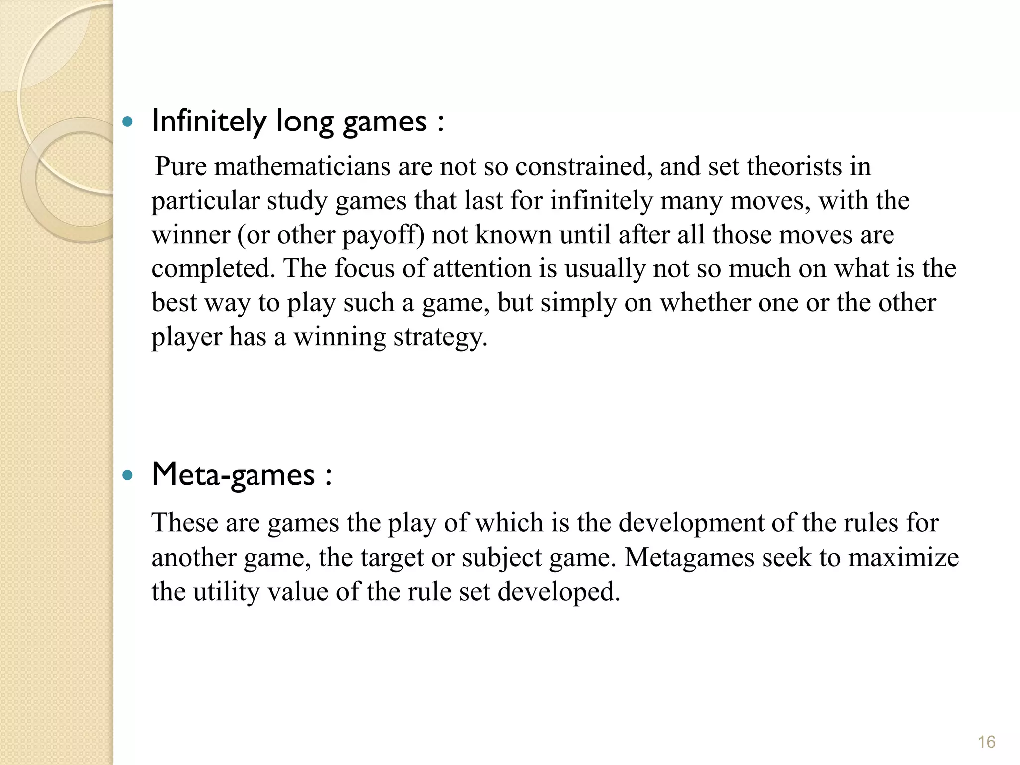    Infinitely long games :
    Pure mathematicians are not so constrained, and set theorists in
    particular study games that last for infinitely many moves, with the
    winner (or other payoff) not known until after all those moves are
    completed. The focus of attention is usually not so much on what is the
    best way to play such a game, but simply on whether one or the other
    player has a winning strategy.



   Meta-games :
    These are games the play of which is the development of the rules for
    another game, the target or subject game. Metagames seek to maximize
    the utility value of the rule set developed.




                                                                              16
 