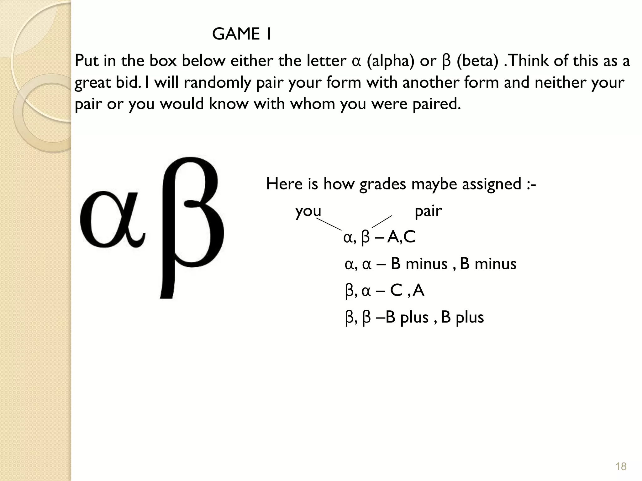 GAME 1
Put in the box below either the letter α (alpha) or β (beta) .Think of this as a
great bid. I will randomly pair your form with another form and neither your
pair or you would know with whom you were paired.



                           Here is how grades maybe assigned :-
                              you               pair
                                     α, β – A,C
                                     α, α – B minus , B minus
                                     β, α – C , A
                                     β, β –B plus , B plus




                                                                             18
 