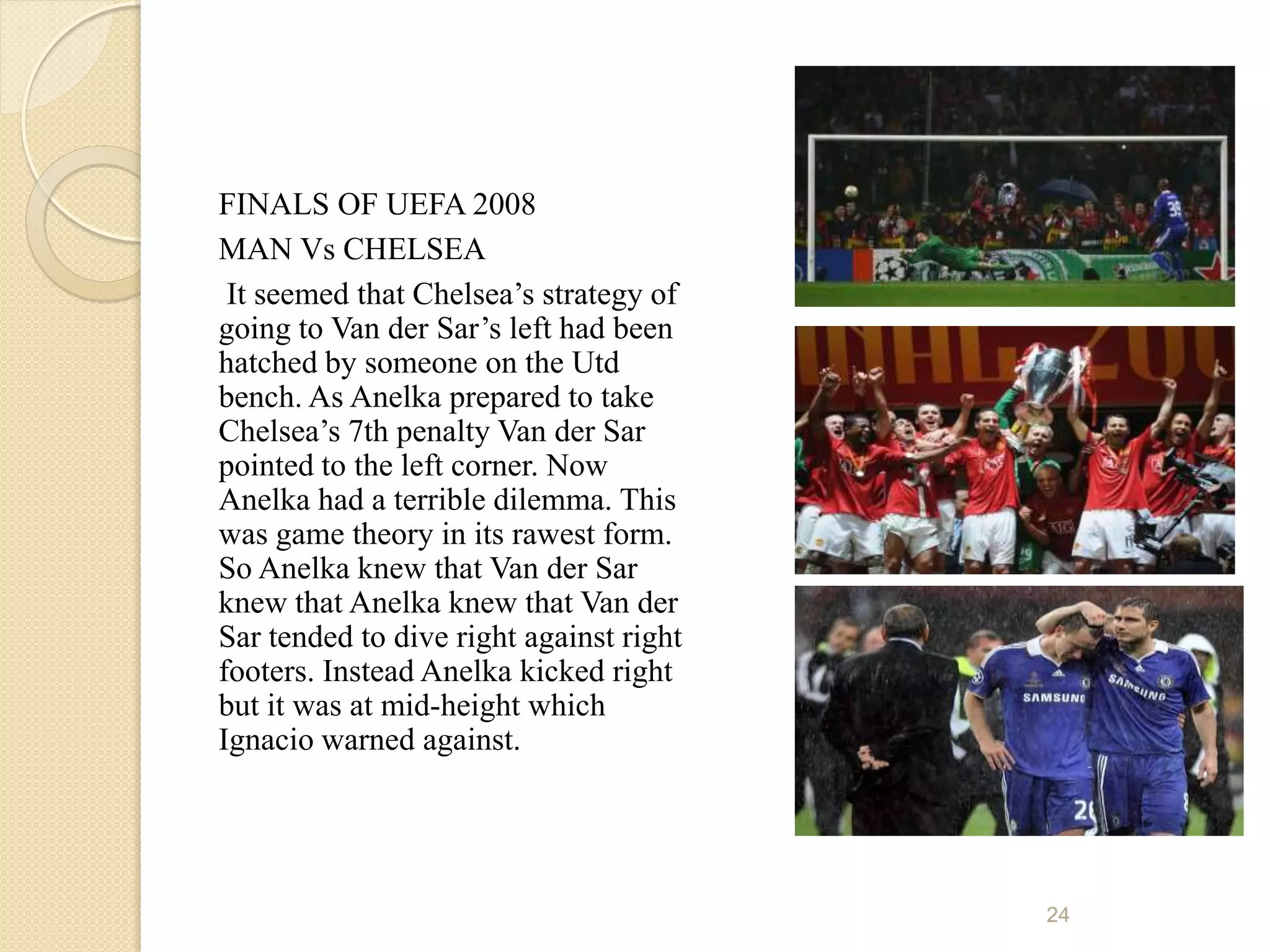 FINALS OF UEFA 2008
MAN Vs CHELSEA
 It seemed that Chelsea’s strategy of
going to Van der Sar’s left had been
hatched by someone on the Utd
bench. As Anelka prepared to take
Chelsea’s 7th penalty Van der Sar
pointed to the left corner. Now
Anelka had a terrible dilemma. This
was game theory in its rawest form.
So Anelka knew that Van der Sar
knew that Anelka knew that Van der
Sar tended to dive right against right
footers. Instead Anelka kicked right
but it was at mid-height which
Ignacio warned against.




                                         24
 