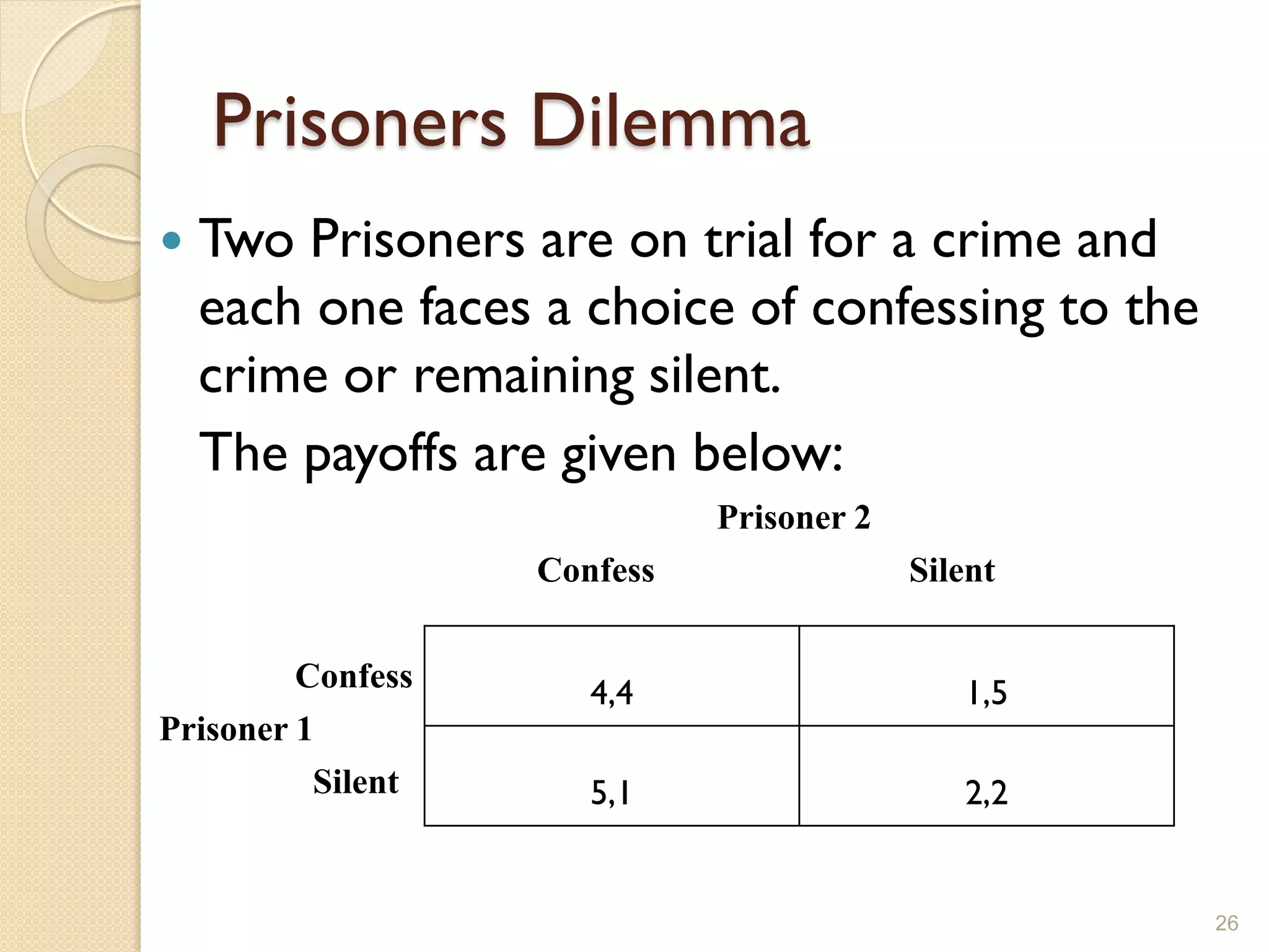 Prisoners Dilemma
   Two Prisoners are on trial for a crime and
    each one faces a choice of confessing to the
    crime or remaining silent.
    The payoffs are given below:
                             Prisoner 2
                   Confess                Silent

         Confess      4,4                    1,5
Prisoner 1
          Silent      5,1                    2,2


                                                   26
 