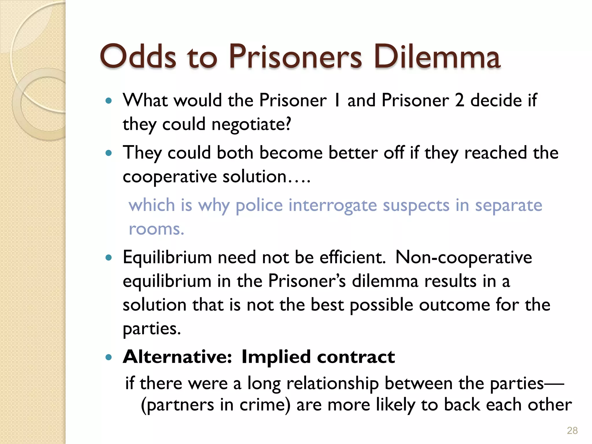 Odds to Prisoners Dilemma
 What would the Prisoner 1 and Prisoner 2 decide if
  they could negotiate?
 They could both become better off if they reached the
  cooperative solution….
   which is why police interrogate suspects in separate
   rooms.
 Equilibrium need not be efficient. Non-cooperative
  equilibrium in the Prisoner’s dilemma results in a
  solution that is not the best possible outcome for the
  parties.
 Alternative: Implied contract
  if there were a long relationship between the parties—
     (partners in crime) are more likely to back each other
                                                          28
 