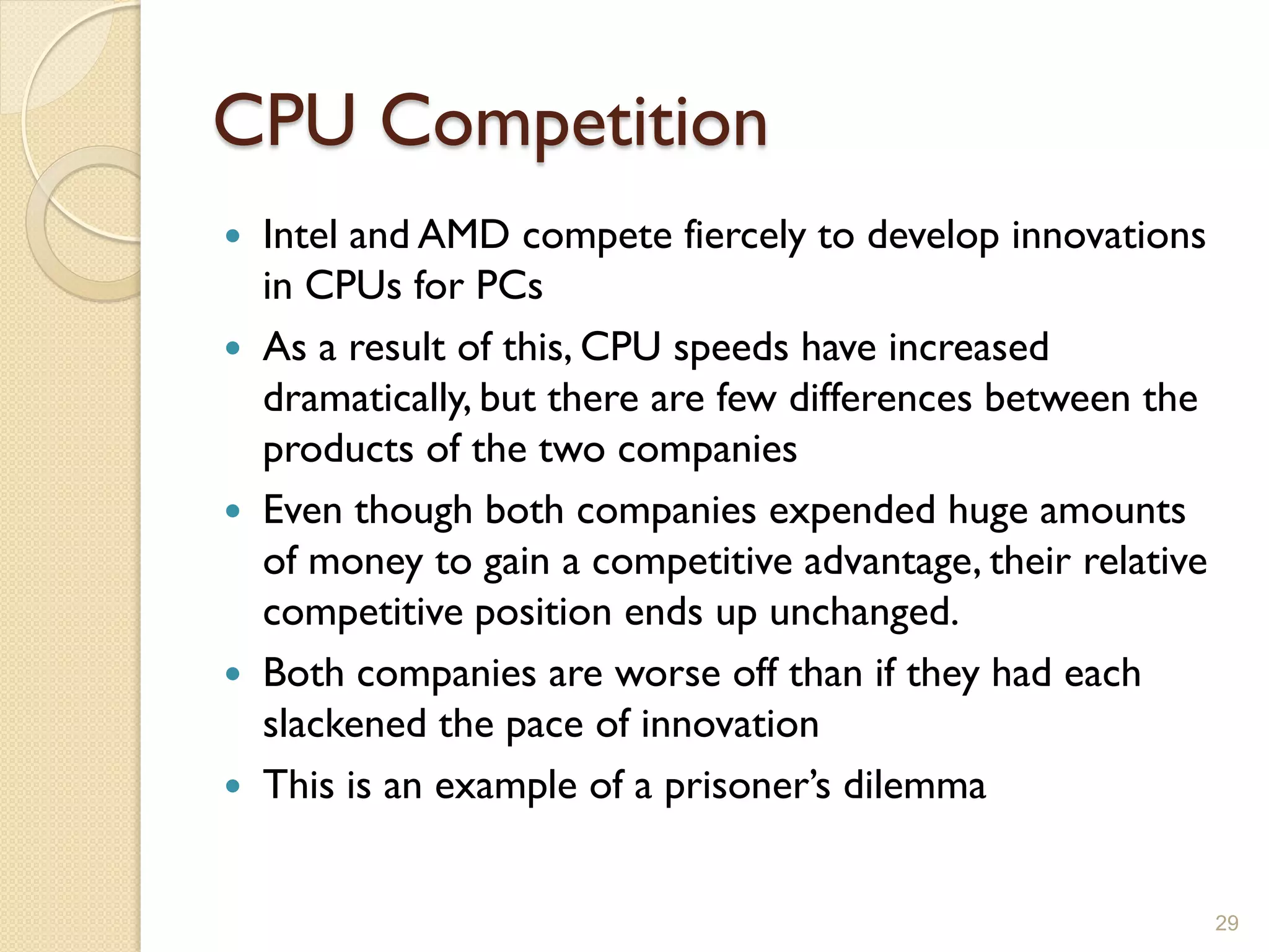 CPU Competition
 Intel and AMD compete fiercely to develop innovations
  in CPUs for PCs
 As a result of this, CPU speeds have increased
  dramatically, but there are few differences between the
  products of the two companies
 Even though both companies expended huge amounts
  of money to gain a competitive advantage, their relative
  competitive position ends up unchanged.
 Both companies are worse off than if they had each
  slackened the pace of innovation
 This is an example of a prisoner’s dilemma


                                                             29
 