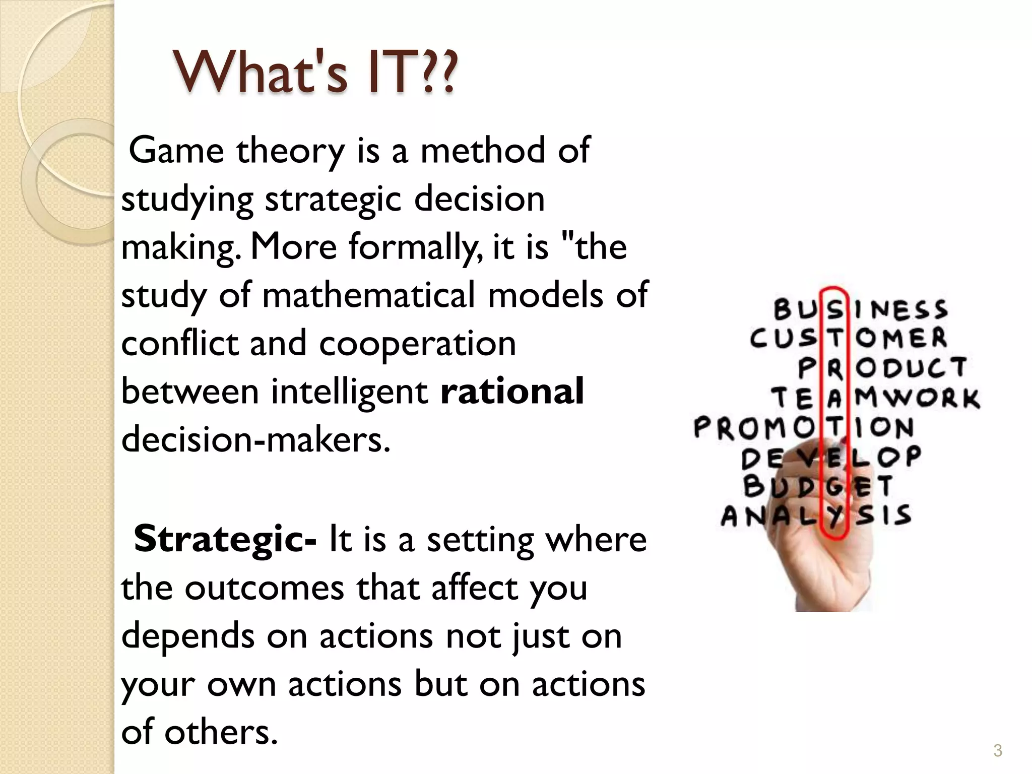 What's IT??
Game theory is a method of
studying strategic decision
making. More formally, it is "the
study of mathematical models of
conflict and cooperation
between intelligent rational
decision-makers.

 Strategic- It is a setting where
the outcomes that affect you
depends on actions not just on
your own actions but on actions
of others.                          3
 