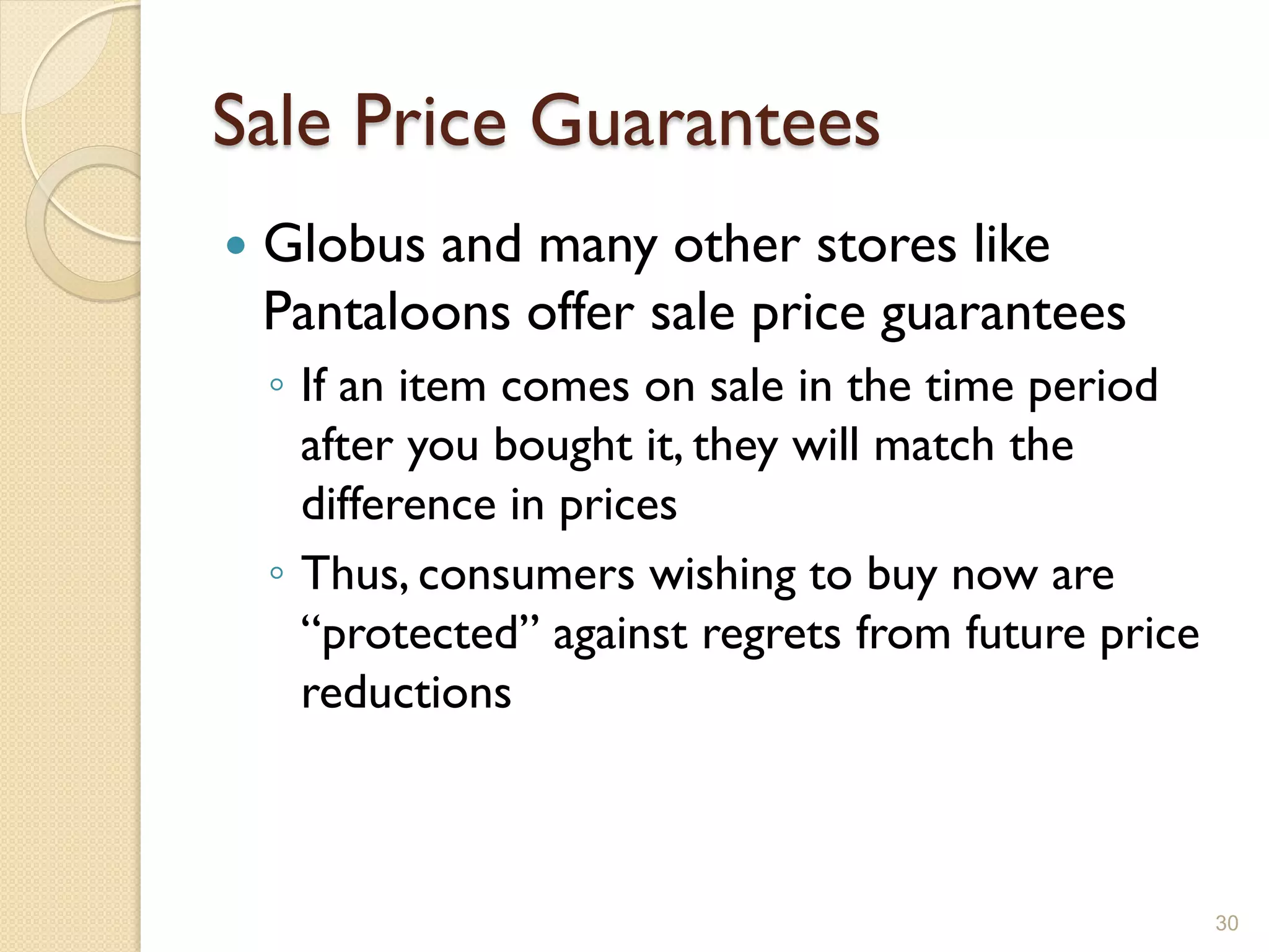 Sale Price Guarantees
   Globus and many other stores like
    Pantaloons offer sale price guarantees
    ◦ If an item comes on sale in the time period
      after you bought it, they will match the
      difference in prices
    ◦ Thus, consumers wishing to buy now are
      ―protected‖ against regrets from future price
      reductions



                                                      30
 