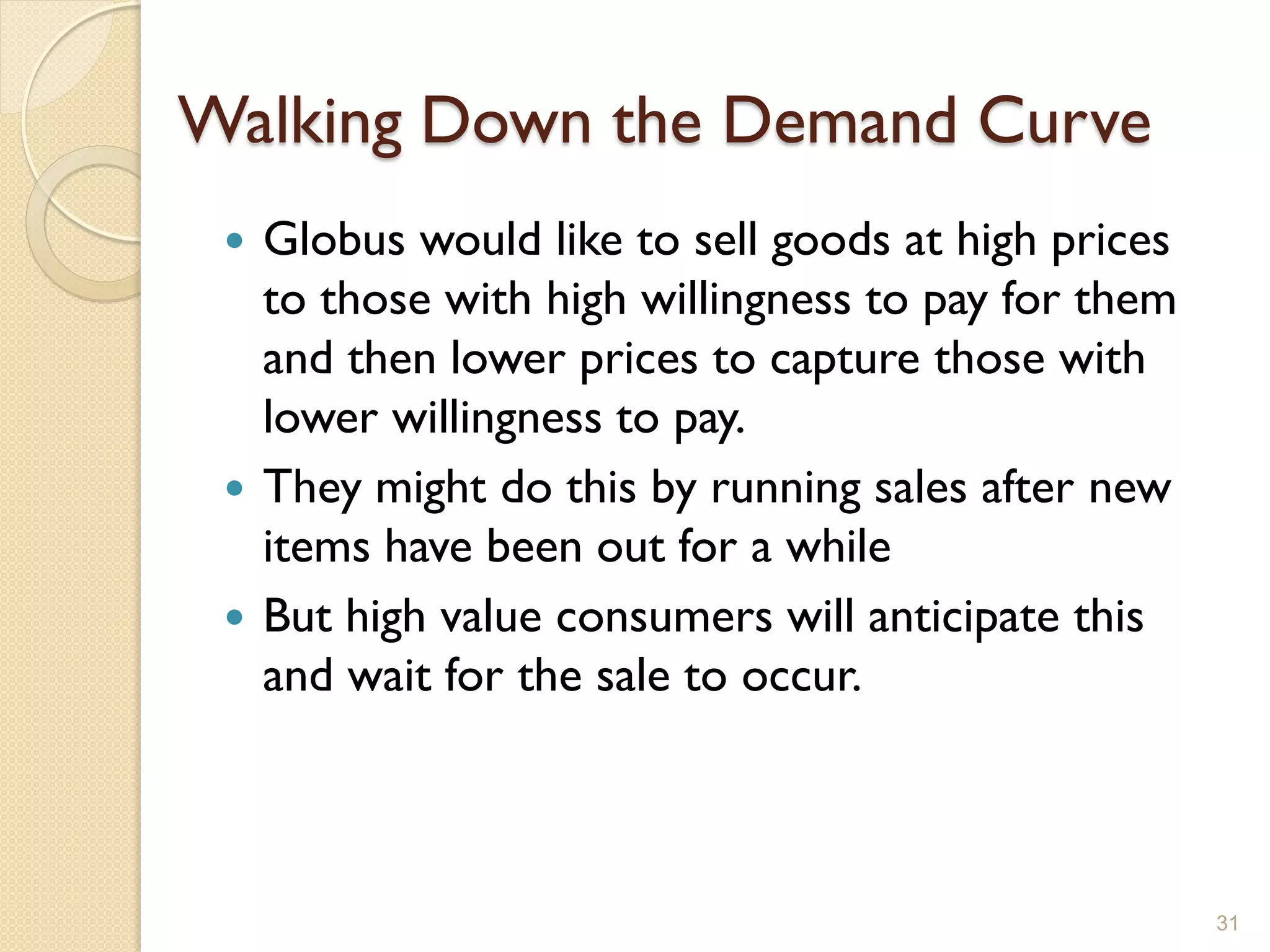 Walking Down the Demand Curve
  Globus would like to sell goods at high prices
   to those with high willingness to pay for them
   and then lower prices to capture those with
   lower willingness to pay.
  They might do this by running sales after new
   items have been out for a while
  But high value consumers will anticipate this
   and wait for the sale to occur.



                                                    31
 