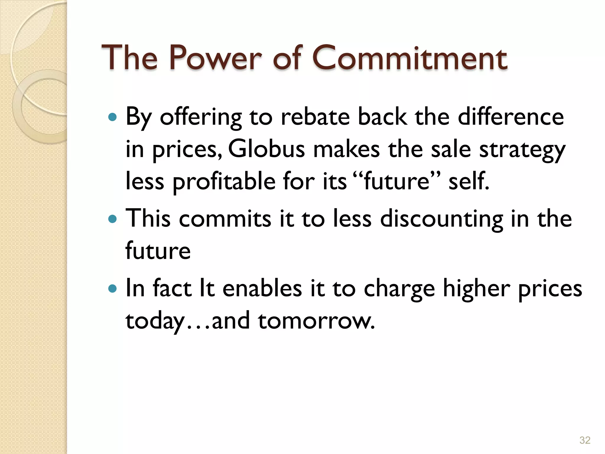 The Power of Commitment
 By offering to rebate back the difference
  in prices, Globus makes the sale strategy
  less profitable for its ―future‖ self.
 This commits it to less discounting in the
  future
 In fact It enables it to charge higher prices
  today…and tomorrow.



                                              32
 
